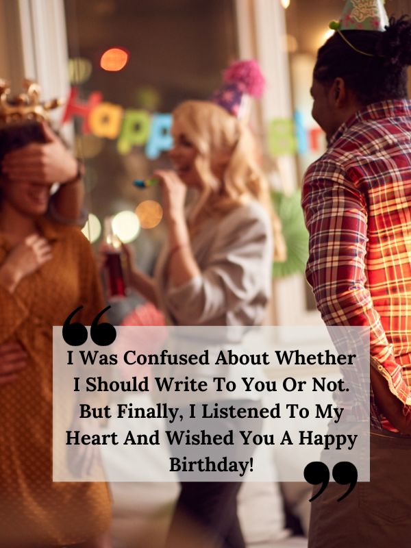 Unique Birthday Wishes For Ex Girlfriend-I was confused about whether I should write to you or not. But finally, I listened to my heart and wished you a happy birthday!
